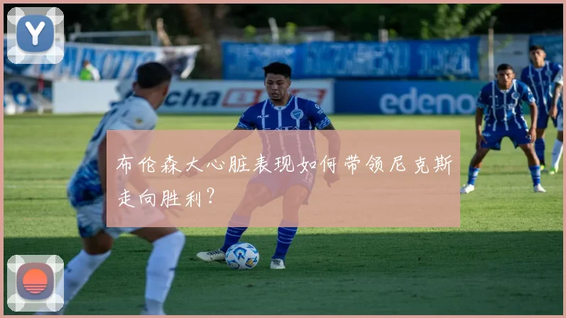 布伦森大心脏表现如何带领尼克斯走向胜利？