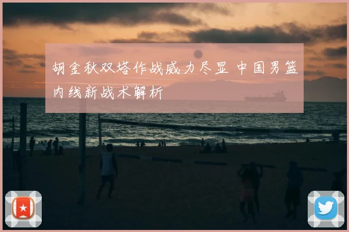 胡金秋双塔作战威力尽显 中国男篮内线新战术解析