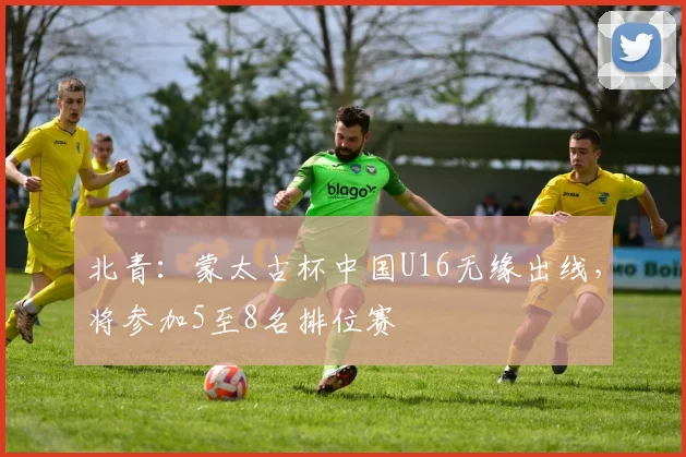北青：蒙太古杯中国U16无缘出线，将参加5至8名排位赛
