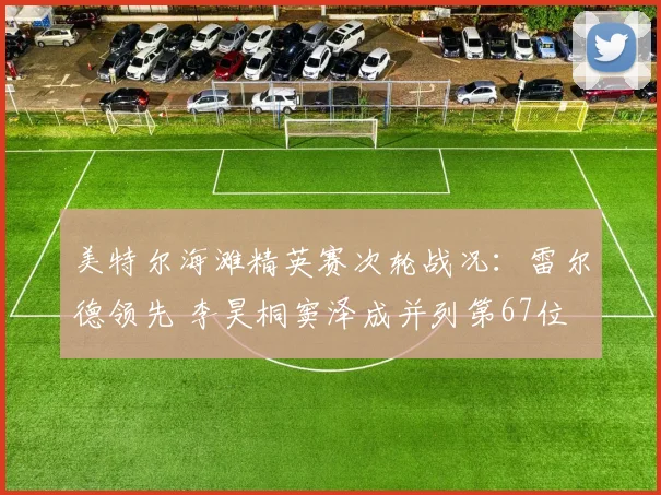 美特尔海滩精英赛次轮战况:雷尔德领先 李昊桐窦泽成并列第67位