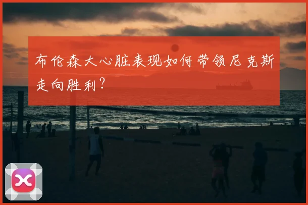 布伦森大心脏表现如何带领尼克斯走向胜利？