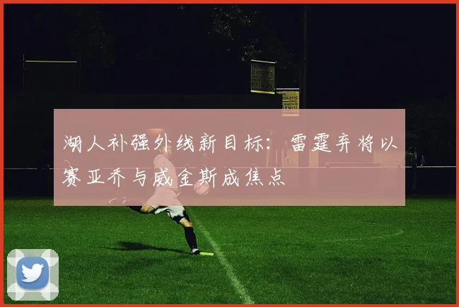 湖人补强外线新目标:雷霆弃将以赛亚乔与威金斯成焦点