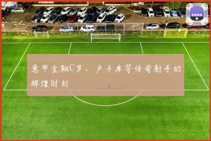 意甲金靴C罗、卢卡库等传奇射手的辉煌时刻