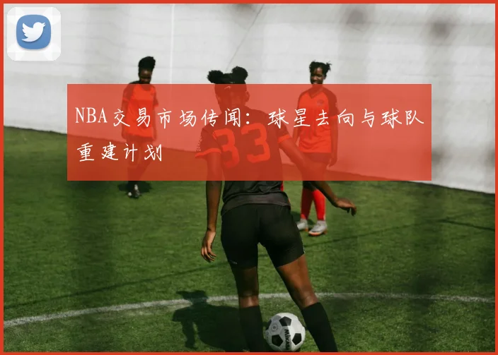 NBA交易市场传闻：球星去向与球队重建计划