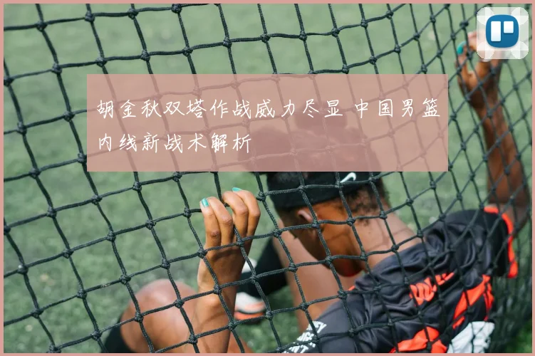 胡金秋双塔作战威力尽显 中国男篮内线新战术解析