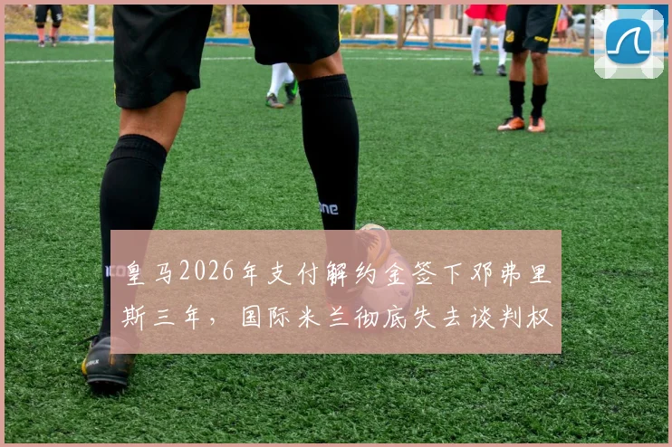 皇马2026年支付解约金签下邓弗里斯三年,国际米兰彻底失去谈判权,转会市场震动