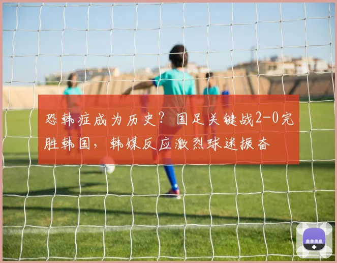 恐韩症成为历史？国足关键战2-0完胜韩国，韩媒反应激烈球迷振奋