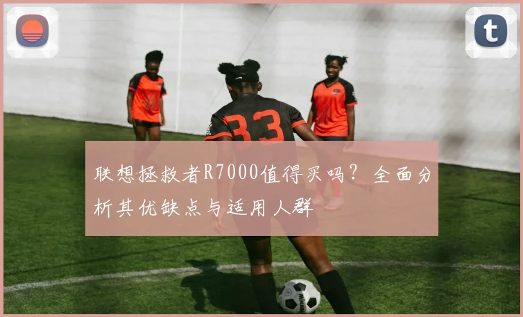 联想拯救者R7000值得买吗?全面分析其优缺点与适用人群
