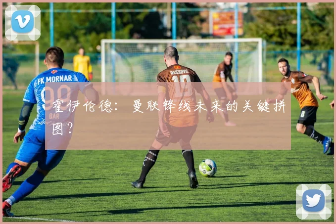 霍伊伦德：曼联锋线未来的关键拼图？