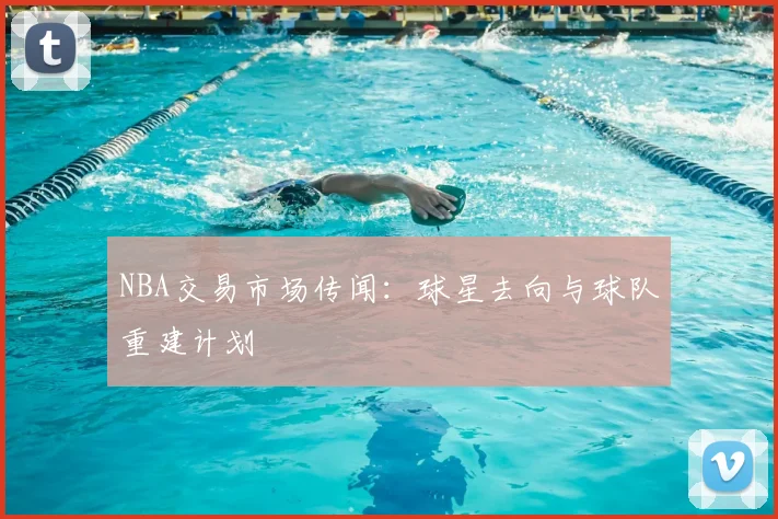 NBA交易市场传闻：球星去向与球队重建计划