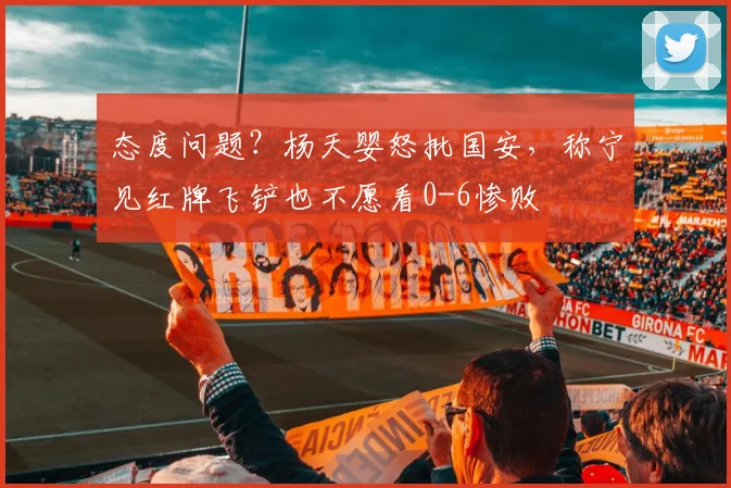 态度问题?杨天婴怒批国安,称宁见红牌飞铲也不愿看0-6惨败