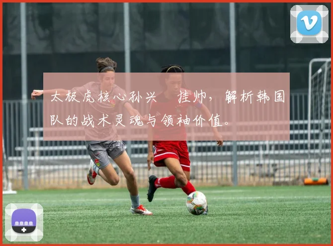 太极虎核心孙兴慜挂帅，解析韩国队的战术灵魂与领袖价值。