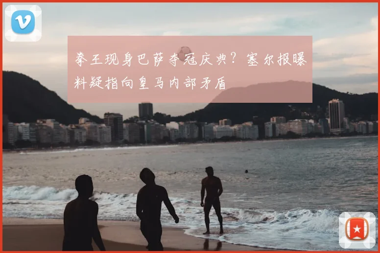 拳王现身巴萨夺冠庆典？塞尔报曝料疑指向皇马内部矛盾