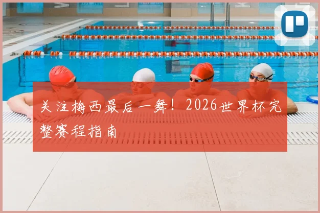 关注梅西最后一舞！2026世界杯完整赛程指南